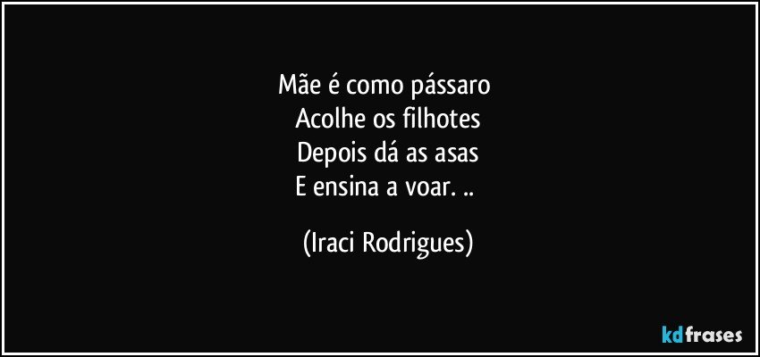 Mãe  é   como pássaro 
Acolhe os filhotes
Depois dá as asas
E ensina a voar. .. (Iraci Rodrigues)