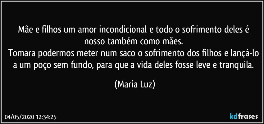 Mãe e filhos um amor incondicional e todo o sofrimento deles é nosso também como mães. 
Tomara podermos meter num saco o sofrimento dos filhos e lançá-lo a um poço sem fundo, para que a vida deles fosse leve e tranquila. (Maria Luz)