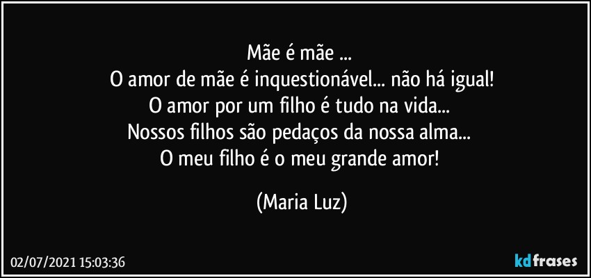 Mãe é mãe ... 
O amor de mãe é inquestionável... não há igual!
O amor por um filho é tudo na vida... 
Nossos filhos são pedaços da nossa alma... 
O meu filho é o meu grande amor! (Maria Luz)