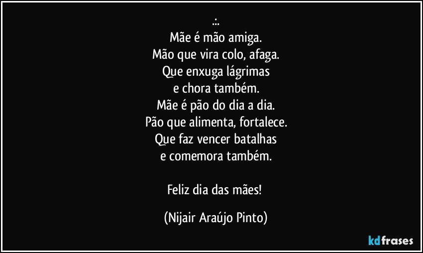 .:.
Mãe é mão amiga.
Mão que vira colo, afaga.
Que enxuga lágrimas
e chora também.
Mãe é pão do dia a dia.
Pão que alimenta, fortalece.
Que faz vencer batalhas
e comemora também.

Feliz dia das mães! (Nijair Araújo Pinto)