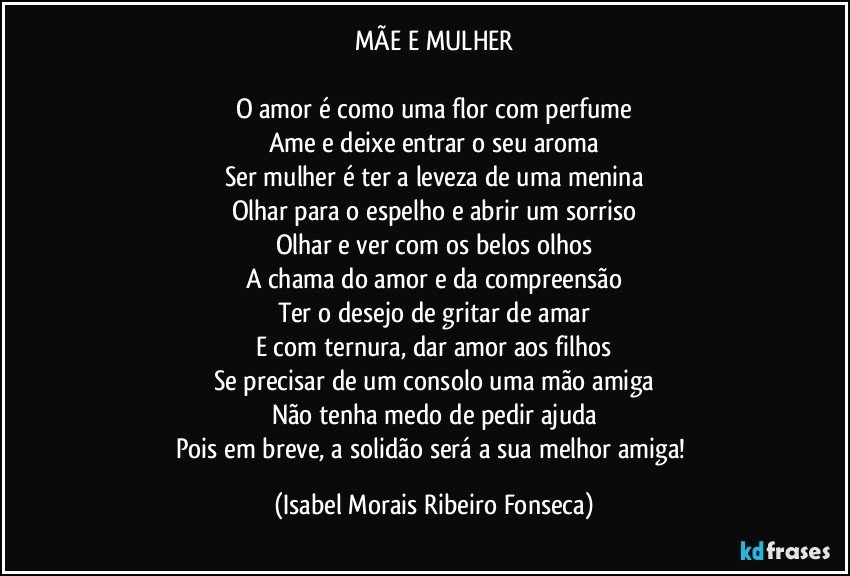 MÃE E MULHER

O amor é como uma flor com perfume
Ame e deixe entrar o seu aroma
Ser mulher é ter a leveza de uma menina
Olhar para o espelho e abrir um sorriso
Olhar e ver com os belos olhos
A chama do amor e da compreensão
Ter o desejo de gritar de amar
E com ternura, dar amor aos filhos
Se precisar de um consolo uma mão amiga
Não tenha medo de pedir ajuda
Pois em breve, a solidão será a sua melhor amiga! (Isabel Morais Ribeiro Fonseca)