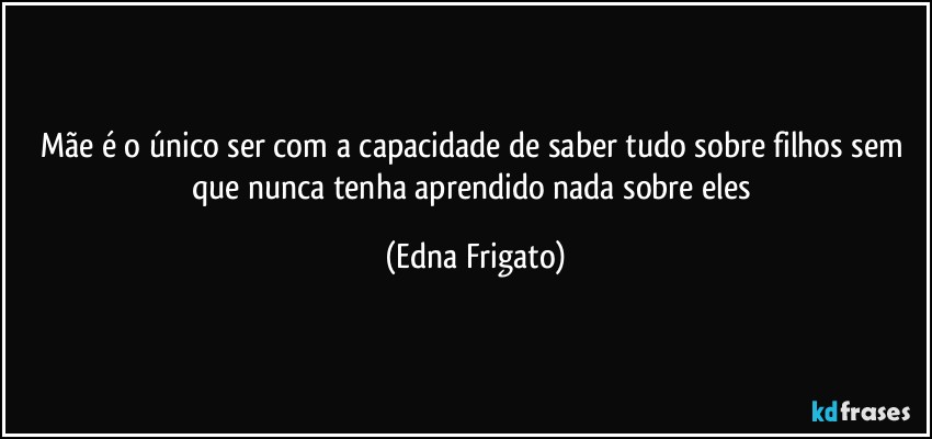 Mãe é o único ser com a capacidade de saber tudo sobre filhos sem que nunca tenha aprendido nada sobre eles (Edna Frigato)