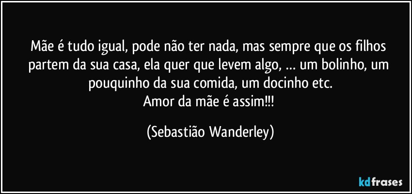 Mãe é tudo igual, pode não ter nada, mas sempre que os filhos partem da sua casa, ela quer que levem algo, … um bolinho, um pouquinho da sua comida, um docinho etc.
Amor da mãe é assim!!! (Sebastião Wanderley)