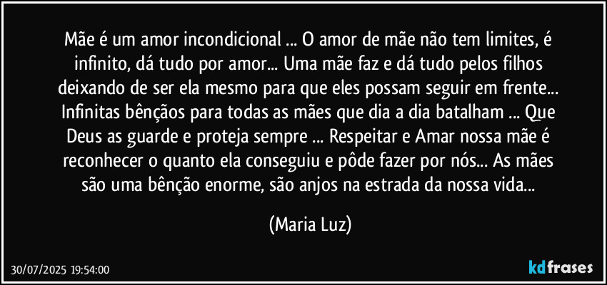 Mãe é um amor incondicional ... O amor de mãe não tem limites, é infinito, dá tudo por amor... Uma mãe faz e dá tudo pelos filhos deixando de ser ela mesmo para que eles possam seguir em frente... Infinitas bênçãos para todas as mães que dia a dia batalham ... Que Deus as guarde e proteja sempre ... Respeitar e Amar nossa mãe é reconhecer o quanto ela conseguiu e pôde fazer por nós... As mães são uma bênção enorme, são anjos na estrada da nossa vida... (Maria Luz)