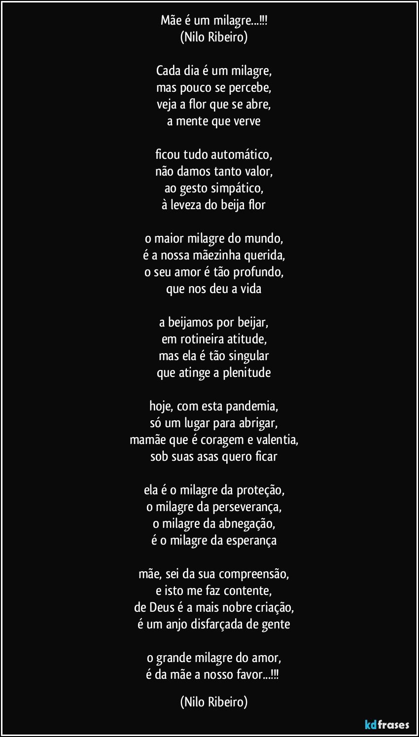 Mãe é um milagre...!!!
(Nilo Ribeiro)

Cada dia é um milagre,
mas pouco se percebe,
veja a flor que se abre,
a mente que verve

ficou tudo automático,
não damos tanto valor,
ao gesto simpático,
à leveza do beija flor

o maior milagre do mundo,
é a nossa mãezinha querida,
o seu amor é tão profundo,
que nos deu a vida

a beijamos por beijar,
em rotineira atitude,
mas ela é tão singular
que atinge a plenitude

hoje, com esta pandemia,
só um lugar para abrigar,
mamãe que é coragem e valentia,
sob suas asas quero ficar

ela é o milagre da proteção,
o milagre da perseverança,
o milagre da abnegação,
é o milagre da esperança

mãe, sei da sua compreensão,
e isto me faz contente,
de Deus é a mais nobre criação,
é um anjo disfarçada de gente

o grande milagre do amor,
é da mãe a nosso favor...!!! (Nilo Ribeiro)