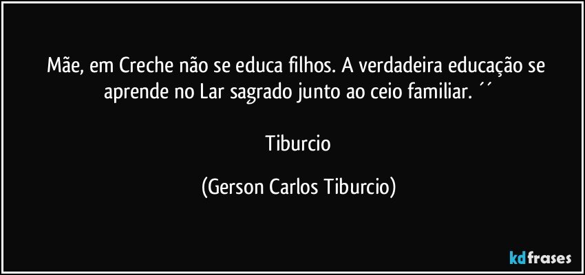 Mãe, em Creche não se educa filhos. A verdadeira educação se aprende no Lar sagrado junto ao ceio familiar. ´´

 Tiburcio (Gerson Carlos Tiburcio)