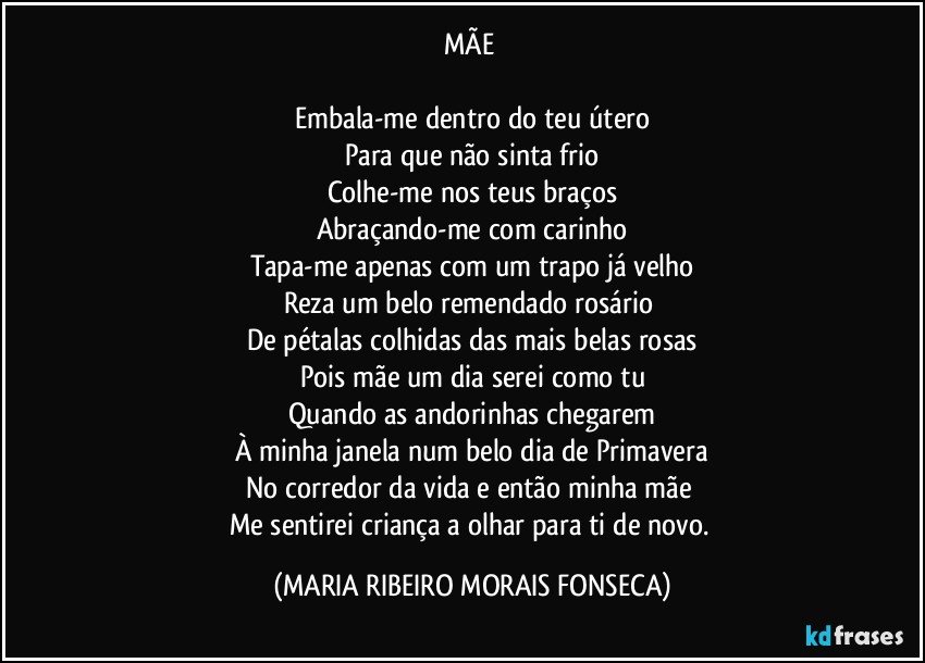 MÃE 

Embala-me dentro do teu útero
Para que não sinta frio
Colhe-me nos teus braços
Abraçando-me com carinho
Tapa-me apenas com um trapo já velho
Reza um belo remendado rosário 
De pétalas colhidas das mais belas rosas
Pois mãe um dia serei como tu
Quando as andorinhas chegarem
À minha janela num belo dia de Primavera
No corredor da vida e então minha mãe 
Me sentirei criança a olhar para ti de novo. (MARIA RIBEIRO MORAIS FONSECA)