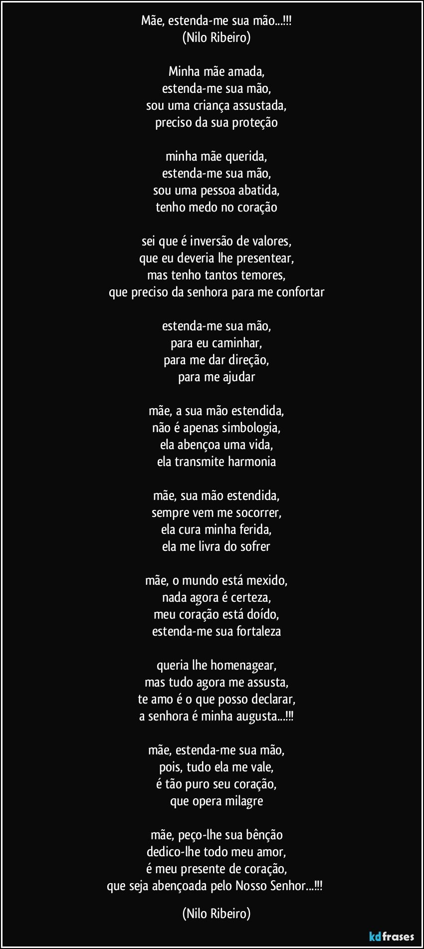 Mãe, estenda-me sua mão...!!!
(Nilo Ribeiro)

Minha mãe amada,
estenda-me sua mão,
sou uma criança assustada,
preciso da sua proteção

minha mãe querida,
estenda-me sua mão,
sou uma pessoa abatida,
tenho medo no coração

sei que é inversão de valores,
que eu deveria lhe presentear,
mas tenho tantos temores,
que preciso da senhora para me confortar

estenda-me sua mão,
para eu caminhar,
para me dar direção,
para me ajudar

mãe, a sua mão estendida,
não é apenas simbologia,
ela abençoa uma vida,
ela transmite harmonia

mãe, sua mão estendida,
sempre vem me socorrer,
ela cura minha ferida,
ela me livra do sofrer

mãe, o mundo está mexido,
nada agora é certeza,
meu coração está doído,
estenda-me sua fortaleza

queria lhe homenagear,
mas tudo agora me assusta,
te amo é o que posso declarar,
a senhora é minha augusta...!!!

mãe, estenda-me sua mão,
pois, tudo ela me vale,
é tão puro seu coração,
que opera milagre

mãe, peço-lhe sua bênção
dedico-lhe todo meu amor,
é meu presente de coração,
que seja abençoada pelo Nosso Senhor...!!! (Nilo Ribeiro)