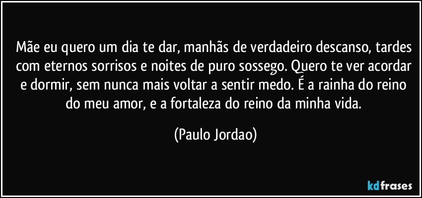 Mãe eu quero um dia te dar, manhãs de verdadeiro descanso, tardes com eternos sorrisos e noites de puro sossego. Quero te ver acordar e dormir, sem nunca mais voltar a sentir medo. É a rainha do reino do meu amor, e a fortaleza do reino da minha vida. (Paulo Jordao)