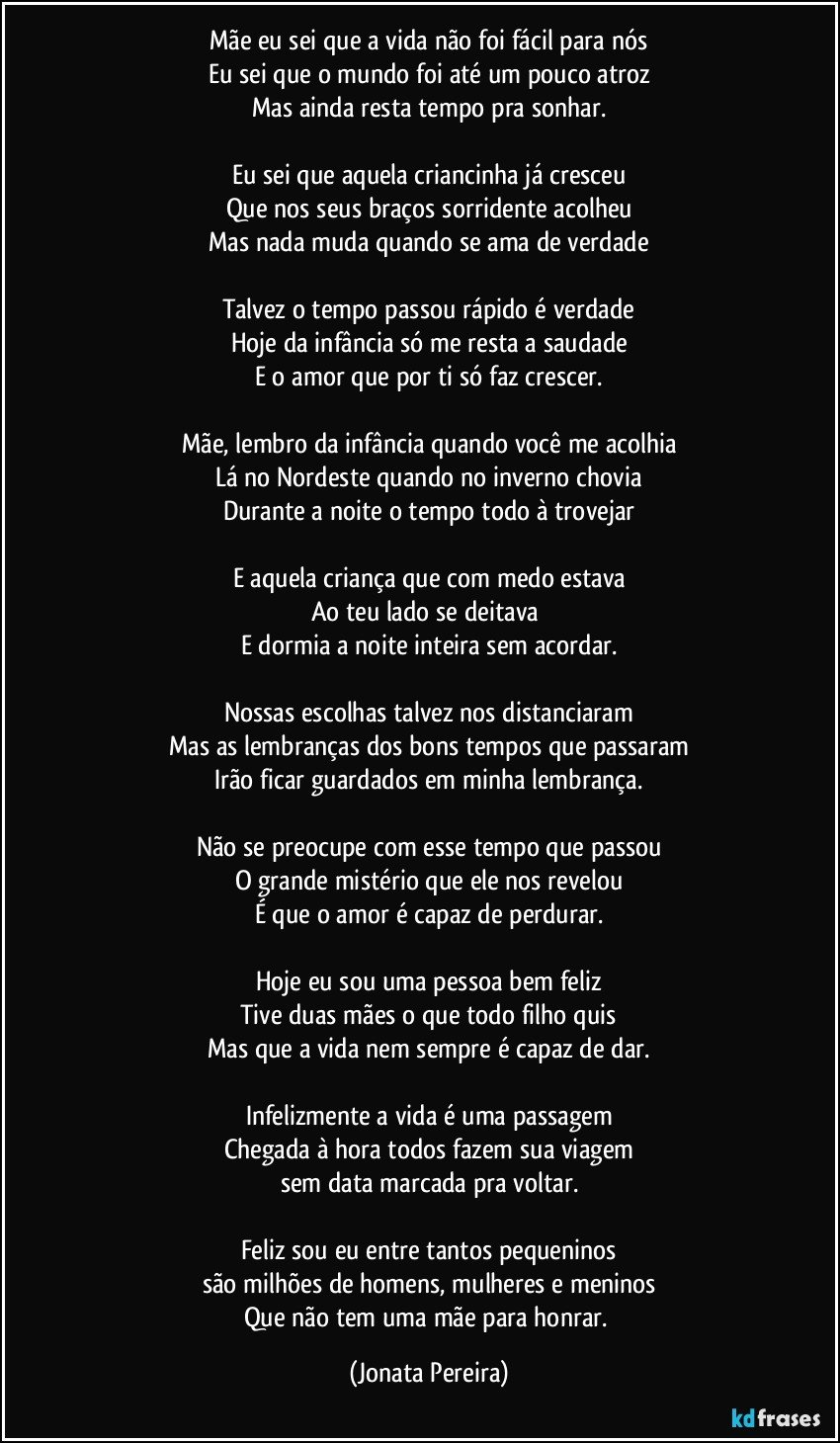 Mãe eu sei que a vida não foi fácil para nós
Eu sei que o mundo foi até um pouco atroz
Mas ainda resta tempo pra sonhar.

Eu sei que aquela criancinha já cresceu
Que nos seus braços sorridente acolheu
Mas nada muda quando se ama de verdade

Talvez o tempo passou rápido é verdade
Hoje da infância só me resta a saudade
E o amor que por ti só faz crescer.

Mãe, lembro da infância quando você me acolhia
Lá no Nordeste quando no inverno chovia
Durante a noite o tempo todo à trovejar

E aquela criança que com medo estava
Ao teu lado se deitava 
E dormia a noite inteira sem acordar.

Nossas escolhas talvez nos distanciaram
Mas as lembranças dos bons tempos que passaram
Irão ficar guardados em minha lembrança.

Não se preocupe com esse tempo que passou
O grande mistério que ele nos revelou
É que o amor é capaz de perdurar.

Hoje eu sou uma pessoa bem feliz
Tive duas mães o que todo filho quis
Mas que a vida nem sempre é capaz de dar.

Infelizmente a vida é uma passagem
Chegada à hora todos fazem sua viagem
sem data marcada pra voltar.

Feliz sou eu entre tantos pequeninos
são milhões de homens, mulheres e meninos
Que não tem uma mãe para honrar. (Jonata Pereira)