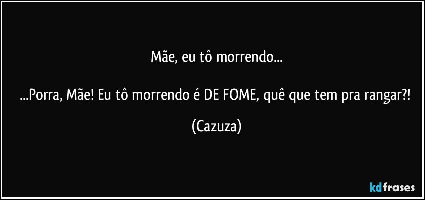 Mãe, eu tô morrendo...

...Porra, Mãe! Eu tô morrendo é DE FOME, quê que tem pra rangar?! (Cazuza)