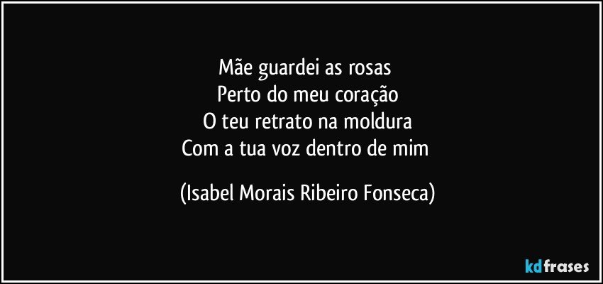 Mãe guardei as rosas 
Perto do meu coração
O teu retrato na moldura
Com a tua voz dentro de mim (Isabel Morais Ribeiro Fonseca)