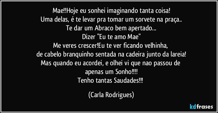 Mae!!Hoje eu sonhei  imaginando tanta coisa!
Uma delas, é te levar pra tomar um sorvete na praça..
Te dar um Abraco bem apertado...
Dizer "Eu te amo Mae"
Me veres crescer!Eu te ver ficando velhinha, 
de cabelo branquinho sentada na cadeira junto da lareia!
Mas quando eu  acordei, e olhei vi que nao passou de 
apenas um Sonho!!!
Tenho tantas Saudades!!! (Carla Rodrigues)