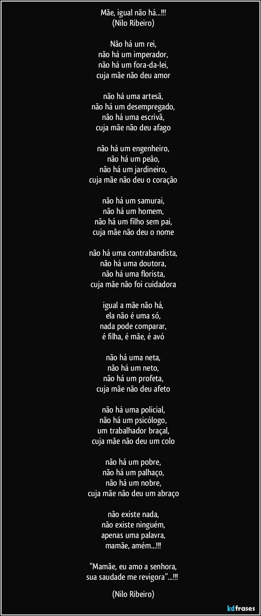 Mãe, igual não há...!!!
(Nilo Ribeiro)

Não há um rei,
não há um imperador,
não há um fora-da-lei,
cuja mãe não deu amor

não há uma artesã,
não há um desempregado,
não há uma escrivã,
cuja mãe não deu afago

não há um engenheiro,
não há um peão,
não há um jardineiro,
cuja mãe não deu o coração

não há um samurai,
não há um homem,
não há um filho sem pai,
cuja mãe não deu o nome

não há uma contrabandista,
não há uma doutora,
não há uma florista,
cuja mãe não foi cuidadora

igual a mãe não há,
ela não é uma só,
nada pode comparar,
é filha, é mãe, é avó

não há uma neta,
não há um neto,
não há um profeta,
cuja mãe não deu afeto

não há uma policial,
não há um psicólogo,
um trabalhador braçal,
cuja mãe não deu um colo

não há um pobre,
não há um palhaço,
não há um nobre,
cuja mãe não deu um abraço

não existe nada,
não existe ninguém,
apenas uma palavra,
mamãe, amém...!!!

“Mamãe, eu amo a senhora,
sua saudade me revigora”...!!! (Nilo Ribeiro)