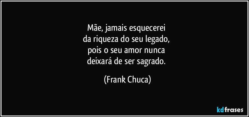 Mãe, jamais esquecerei 
da riqueza do seu legado, 
pois o seu amor nunca 
deixará de ser sagrado. (Frank Chuca)