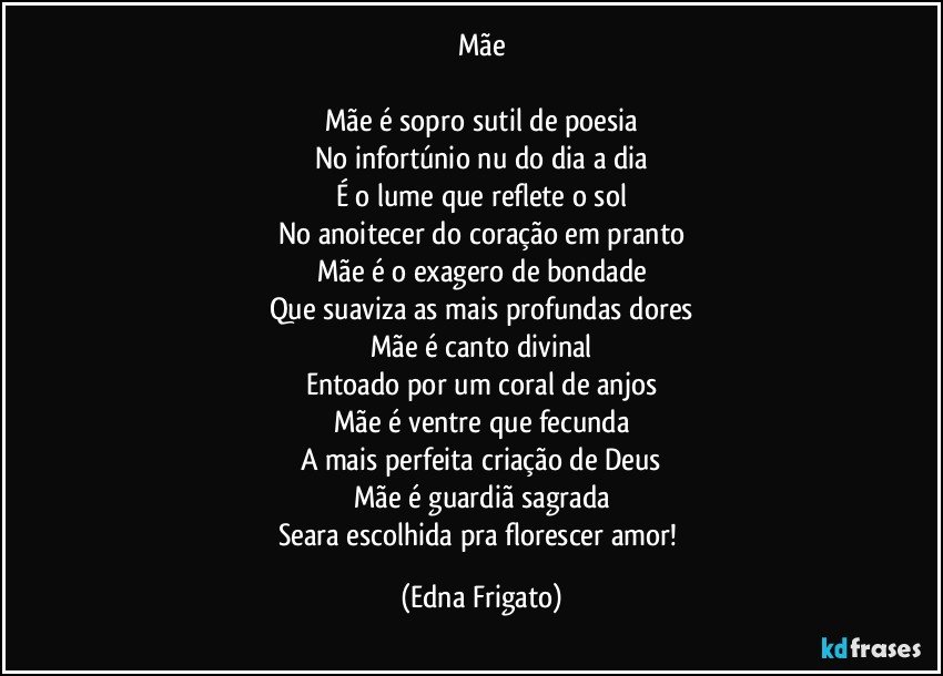 Mãe

Mãe é sopro sutil de poesia
No infortúnio nu do dia a dia
É o lume que reflete o sol
No anoitecer do coração em pranto
Mãe é o exagero de bondade
Que suaviza as mais profundas dores
Mãe é canto divinal
Entoado por um coral de anjos
Mãe é ventre que fecunda
A mais perfeita criação de Deus
Mãe é guardiã sagrada
Seara escolhida pra florescer amor! (Edna Frigato)