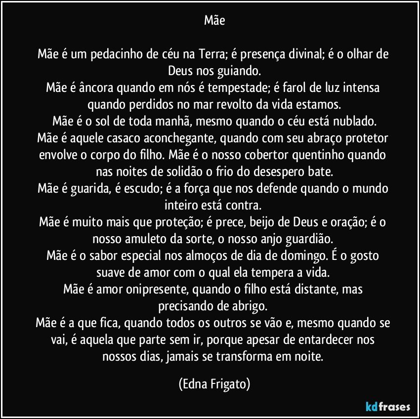 Mãe

Mãe é um pedacinho de céu na Terra; é presença divinal; é o olhar de Deus nos guiando.
Mãe é âncora quando em nós é tempestade; é farol de luz intensa quando perdidos no mar revolto da vida estamos.
Mãe é o sol de toda manhã, mesmo quando o céu está nublado.
Mãe é aquele casaco aconchegante, quando com seu abraço protetor envolve o corpo do filho. Mãe é o nosso cobertor quentinho quando nas noites de solidão o frio do desespero bate.
Mãe é guarida, é escudo; é a força que nos defende quando o mundo inteiro está contra. 
Mãe é  muito mais que proteção; é prece, beijo de Deus e oração; é o nosso amuleto da sorte, o nosso anjo guardião. 
Mãe é o sabor especial nos almoços de dia de domingo. É o gosto suave de amor com o qual ela tempera a vida. 
Mãe é amor onipresente, quando o filho está distante, mas precisando de abrigo. 
Mãe é a que fica, quando todos os outros se vão e, mesmo quando se vai, é aquela que parte sem ir, porque apesar de entardecer nos nossos dias, jamais se transforma em noite. (Edna Frigato)