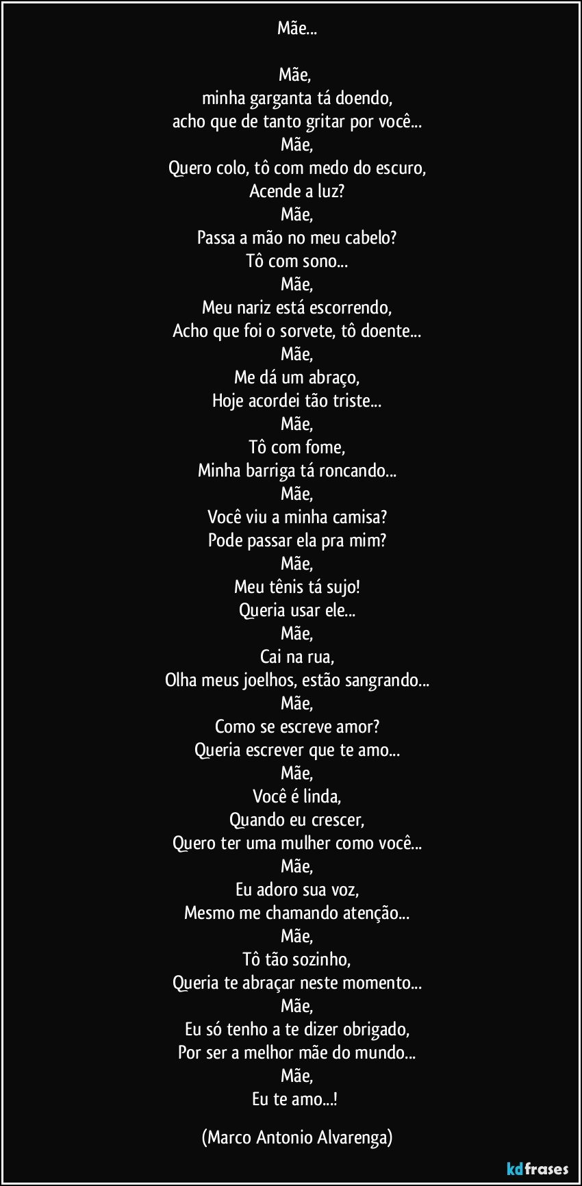 Mãe...

Mãe, 
minha garganta tá doendo,
acho que de tanto gritar por você...
Mãe,
Quero colo, tô com medo do escuro,
Acende a luz?
Mãe,
Passa a mão no meu cabelo?
Tô com sono...
Mãe,
Meu nariz está escorrendo,
Acho que foi o sorvete, tô doente...
Mãe,
Me dá um abraço,
Hoje acordei tão triste...
Mãe,
Tô com fome,
Minha barriga tá roncando...
Mãe,
Você viu a minha camisa?
Pode passar ela pra mim?
Mãe,
Meu tênis tá sujo!
Queria usar ele...
Mãe,
Cai na rua,
Olha meus joelhos, estão sangrando...
Mãe,
Como se escreve amor?
Queria escrever que te amo...
Mãe,
Você é linda,
Quando eu crescer,
Quero ter uma mulher como você...
Mãe,
Eu adoro sua voz,
Mesmo me chamando atenção...
Mãe,
Tô tão sozinho,
Queria te abraçar neste momento...
Mãe,
Eu só tenho a te dizer obrigado,
Por ser a melhor mãe do mundo...
Mãe,
Eu te amo...! (Marco Antonio Alvarenga)