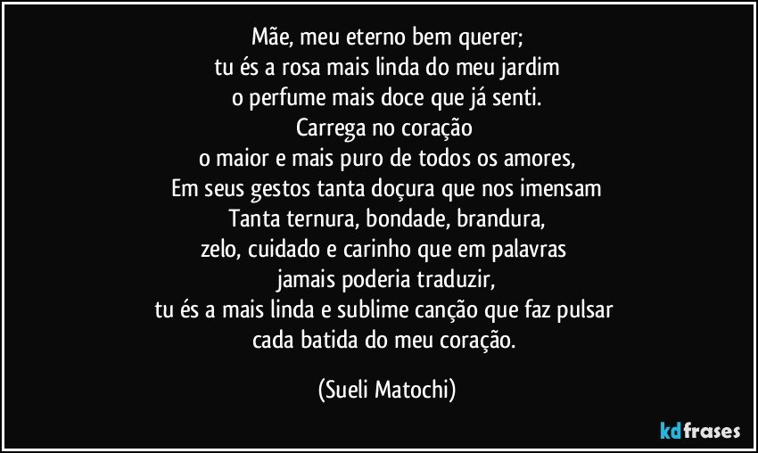 Mãe, meu eterno bem querer;
tu és a rosa mais linda do meu jardim
o perfume mais doce que já senti.
Carrega no coração 
o maior e mais puro de todos os amores,
Em seus gestos tanta doçura que nos imensam
Tanta ternura, bondade, brandura,
zelo, cuidado e carinho que em palavras 
jamais poderia traduzir,
tu és a mais linda e sublime canção que faz pulsar 
cada batida do meu coração. (Sueli Matochi)