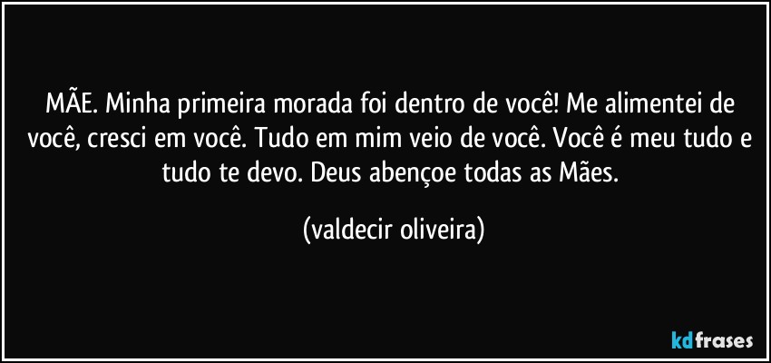 MÃE. Minha primeira morada foi dentro de você! Me alimentei de você, cresci em você. Tudo em mim veio de você. Você é meu tudo e tudo te devo. Deus abençoe todas as Mães. (valdecir oliveira)