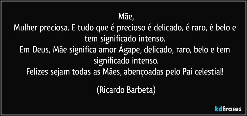 Mãe,
Mulher preciosa. E tudo que é precioso é delicado, é raro, é belo e tem significado intenso. 
Em Deus, Mãe significa amor Ágape, delicado, raro, belo e tem significado intenso.
Felizes sejam todas as Mães, abençoadas pelo Pai celestial! (Ricardo Barbeta)