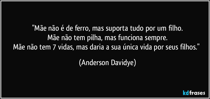 "Mãe não é de ferro, mas suporta tudo por um filho.
Mãe não tem pilha, mas funciona sempre.
Mãe não tem 7 vidas, mas daria a sua única vida por seus filhos." (Anderson Davidye)