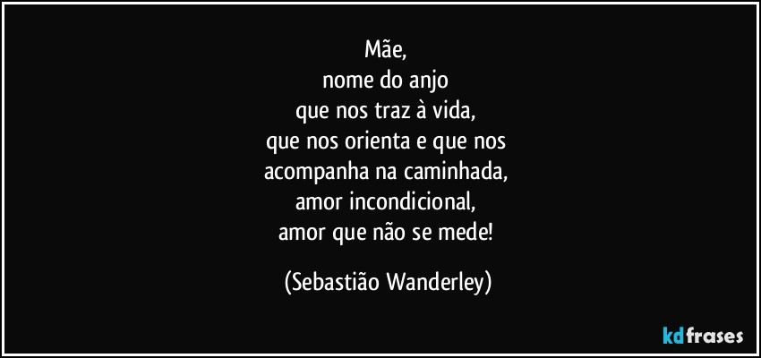 Mãe, 
nome do anjo 
que nos traz à vida, 
que nos orienta e que nos 
acompanha na caminhada, 
amor incondicional, 
amor que não se mede! (Sebastião Wanderley)