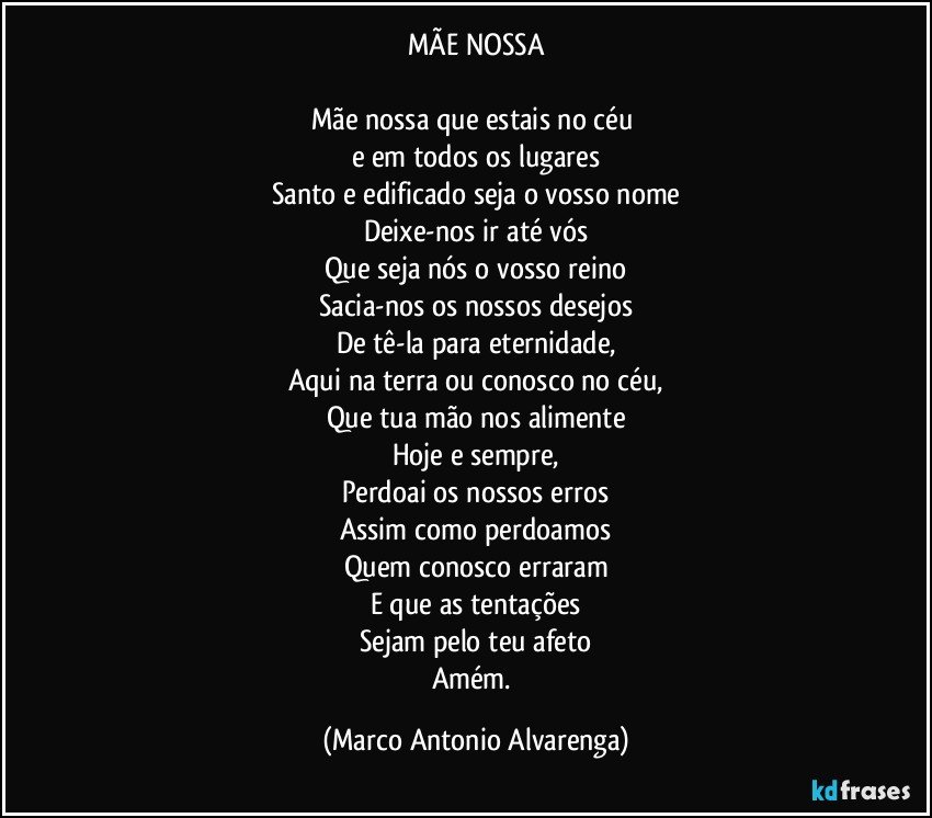 MÃE NOSSA

Mãe nossa que estais no céu 
e em todos os lugares
Santo e edificado seja o vosso nome
Deixe-nos ir até vós
Que seja nós o vosso reino
Sacia-nos os nossos desejos
De tê-la para eternidade,
Aqui na terra ou conosco no céu,
Que tua mão nos alimente
Hoje e sempre,
Perdoai os nossos erros
Assim como perdoamos
Quem conosco erraram
E que as tentações
Sejam pelo teu afeto
Amém. (Marco Antonio Alvarenga)