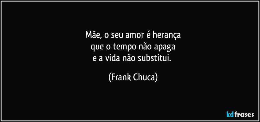 Mãe, o seu amor é herança
que o tempo não apaga
e a vida não substitui. (Frank Chuca)
