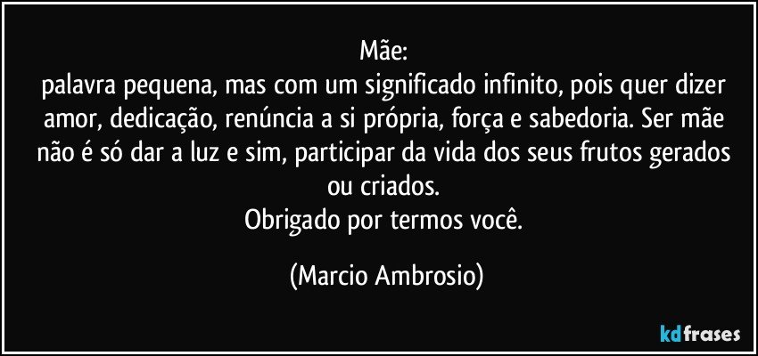 Mãe: 
palavra pequena, mas com um significado infinito, pois quer dizer amor, dedicação, renúncia a si própria, força e sabedoria. Ser mãe não é só dar a luz e sim, participar da vida dos seus frutos gerados ou criados. 
Obrigado por termos você. (Marcio Ambrosio)