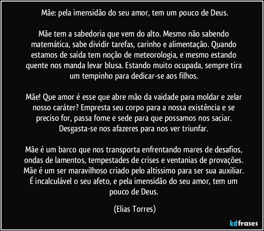 Mãe: pela imensidão do seu amor, tem um pouco de Deus.
  
Mãe tem a sabedoria que vem do alto. Mesmo não sabendo matemática, sabe dividir tarefas, carinho e alimentação. Quando estamos de saída tem noção de meteorologia, e mesmo estando quente nos manda levar blusa. Estando muito ocupada, sempre tira um tempinho para dedicar-se aos filhos. 
 
Mãe! Que amor é esse que abre mão da vaidade para moldar e zelar nosso caráter? Empresta seu corpo para a nossa existência e se preciso for, passa fome e sede para que possamos nos saciar. Desgasta-se nos afazeres para nos ver triunfar. 
 
Mãe é um barco que nos transporta enfrentando mares de desafios, ondas de lamentos, tempestades de crises e ventanias de provações. Mãe é um ser maravilhoso criado pelo altíssimo para ser sua auxiliar. É incalculável o seu afeto, e pela imensidão do seu amor, tem um pouco de Deus. (Elias Torres)