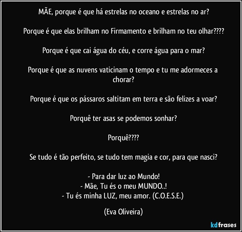 MÃE, porque é que há estrelas no oceano e estrelas no ar?

Porque é que elas brilham no Firmamento e brilham no teu olhar???

Porque é que cai água do céu, e corre água para o mar?

Porque é que as nuvens vaticinam o tempo e tu me adormeces a chorar?

Porque é que os pássaros saltitam em terra e são felizes a voar?

Porquê ter asas se podemos sonhar?

Porquê???

Se tudo é tão perfeito, se tudo tem magia e cor, para que nasci?

- Para dar luz ao Mundo!
- Mãe, Tu és o meu MUNDO..!
- Tu és minha LUZ, meu amor. (C.O.E.S.E.) (Eva Oliveira)