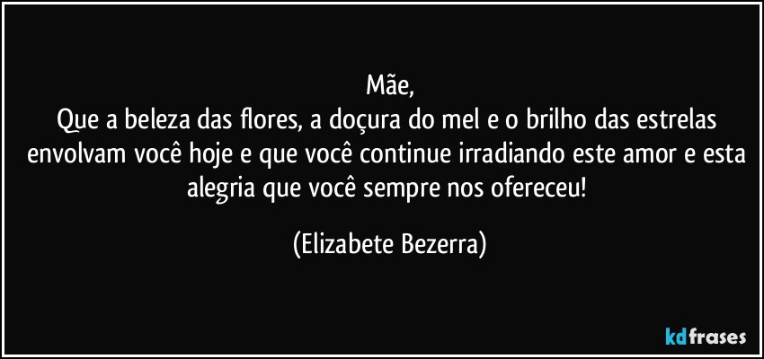 Mãe,
Que a beleza das flores, a doçura do mel e o brilho das estrelas envolvam você hoje e que você continue irradiando este amor e esta alegria que você sempre nos ofereceu! (Elizabete Bezerra)