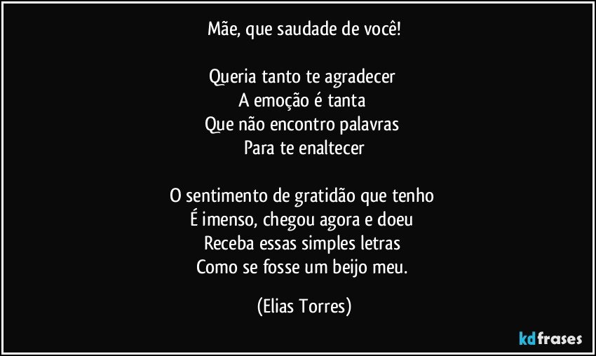 Mãe, que saudade de você!

Queria tanto te agradecer 
A emoção é tanta 
Que não encontro palavras 
Para te enaltecer

O sentimento de gratidão que tenho 
É imenso, chegou agora e doeu 
Receba essas simples letras 
Como se fosse um beijo meu. (Elias Torres)