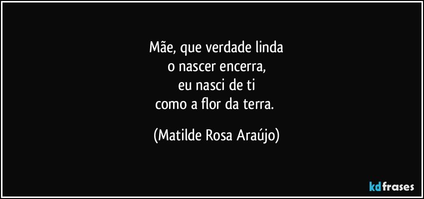 Mãe, que verdade linda
o nascer encerra,
eu nasci de ti
como a flor da terra. (Matilde Rosa Araújo)