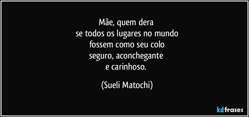 Mãe, quem dera 
se todos os lugares no mundo
fossem como seu colo
seguro, aconchegante 
e carinhoso. (Sueli Matochi)