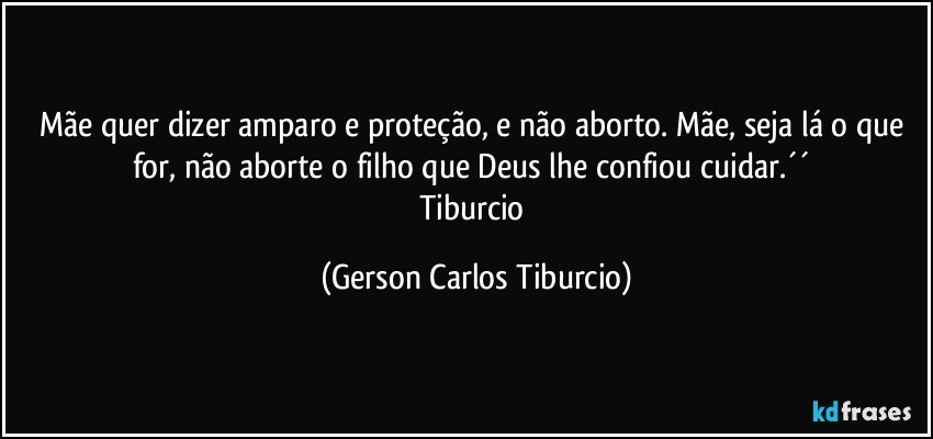 Mãe quer dizer amparo e proteção, e não aborto. Mãe, seja lá o que for, não aborte o filho que Deus lhe confiou cuidar.´´ 
Tiburcio (Gerson Carlos Tiburcio)