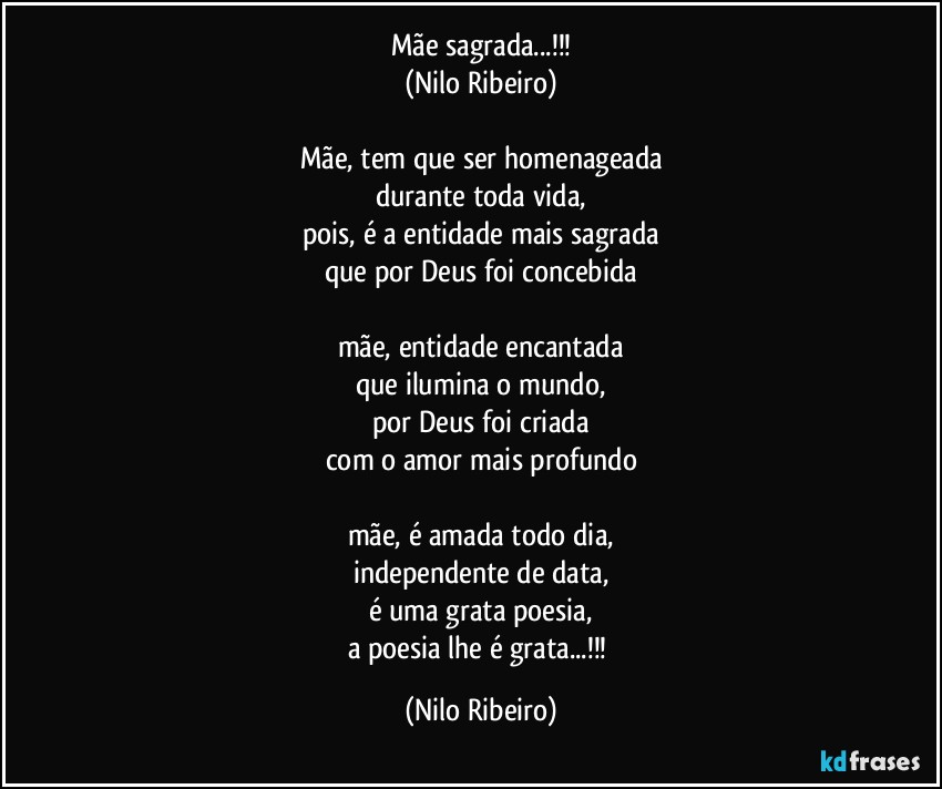 Mãe sagrada...!!!
(Nilo Ribeiro)

Mãe, tem que ser homenageada
durante toda vida,
pois, é a entidade mais sagrada
que por Deus foi concebida

mãe, entidade encantada
que ilumina o mundo,
por Deus foi criada
com o amor mais profundo

mãe, é amada todo dia,
independente de data,
é uma grata poesia,
a poesia lhe é grata...!!! (Nilo Ribeiro)