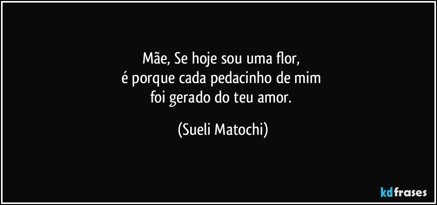 Mãe, Se hoje sou uma flor, 
é porque cada pedacinho de mim 
foi gerado do teu amor. (Sueli Matochi)