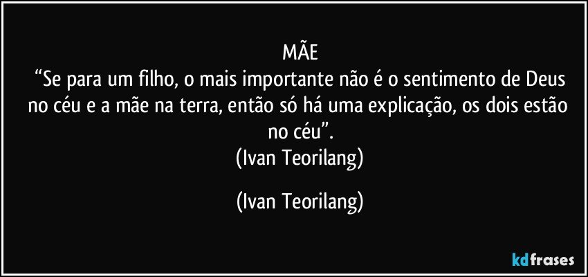 MÃE
 “Se para um filho, o mais importante não é o sentimento de Deus no céu e a mãe na terra, então só há uma explicação, os dois estão no céu”.
 (Ivan Teorilang) (Ivan Teorilang)
