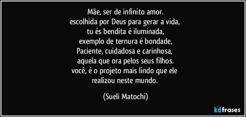 Mãe, ser de infinito amor.
escolhida por Deus para gerar a vida, 
tu és bendita é iluminada,
exemplo de ternura é bondade,
Paciente, cuidadosa e carinhosa, 
aquela que ora pelos seus filhos.
você, é o projeto mais lindo que ele 
realizou neste mundo. (Sueli Matochi)