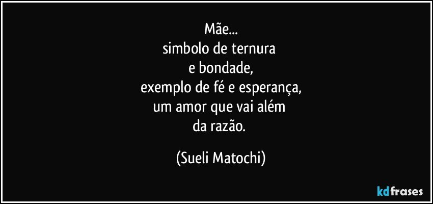 Mãe...
simbolo de ternura 
e bondade,
exemplo de fé e esperança,
um amor que vai além 
da razão. (Sueli Matochi)