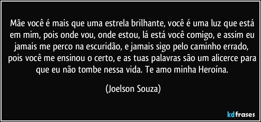 Mãe você é mais que uma estrela brilhante, você é uma luz que está em mim, pois onde vou, onde estou, lá está você comigo, e assim eu jamais me perco na escuridão, e jamais sigo pelo caminho errado, pois você me ensinou o certo, e as tuas palavras são um alicerce para que eu não tombe nessa vida. Te amo minha Heroína. (Joelson Souza)