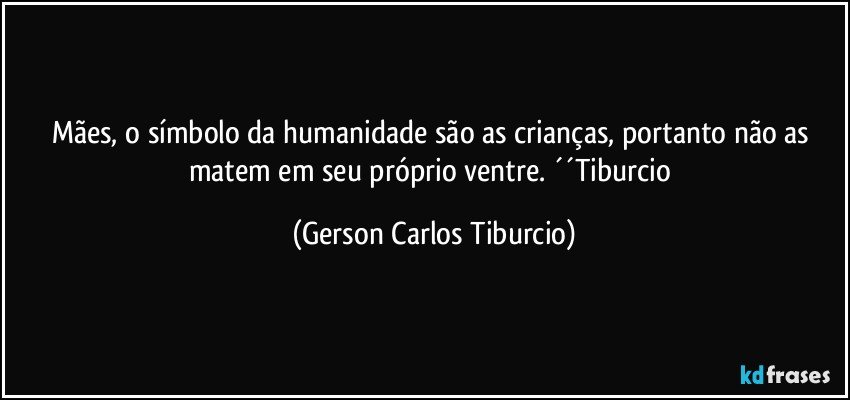 Mães, o símbolo da humanidade são as crianças, portanto não as matem em seu próprio ventre. ´´Tiburcio (Gerson Carlos Tiburcio)