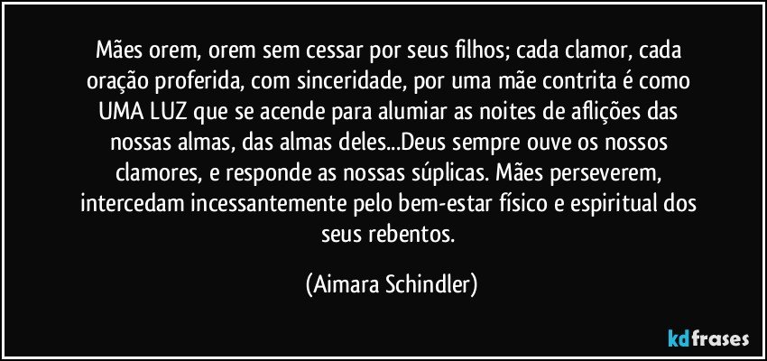 Mães orem, orem sem cessar  por seus filhos; cada clamor, cada oração proferida, com sinceridade, por uma mãe contrita é como UMA LUZ que se acende para alumiar as noites de aflições das nossas almas, das almas deles...Deus sempre ouve os nossos clamores, e responde as nossas súplicas. Mães perseverem, intercedam incessantemente pelo bem-estar físico e espiritual dos seus rebentos. (Aimara Schindler)