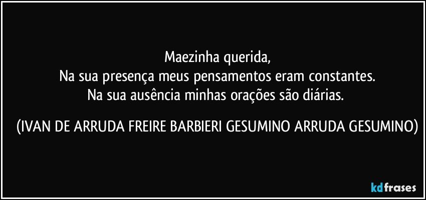 Maezinha querida,
Na sua presença meus pensamentos eram constantes.
Na sua ausência minhas orações são diárias. (IVAN DE ARRUDA FREIRE BARBIERI GESUMINO ARRUDA GESUMINO)