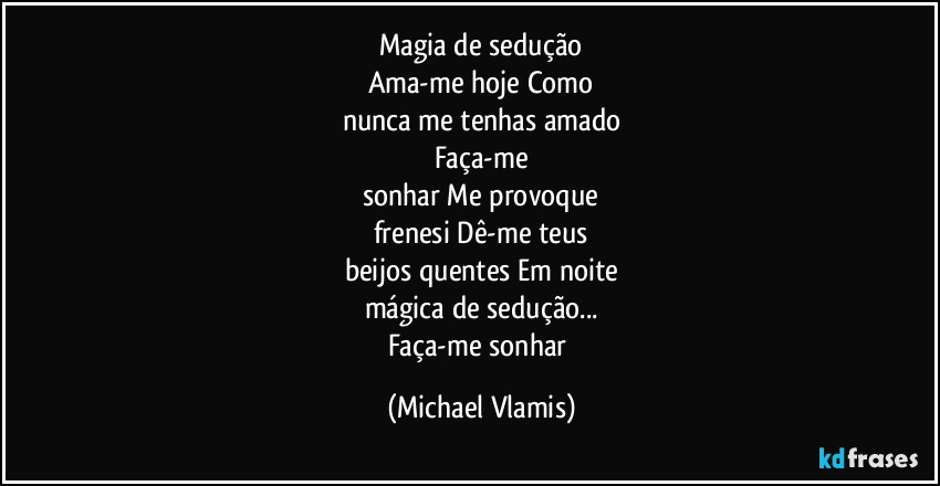 Magia de sedução
Ama-me hoje Como
nunca me tenhas amado
Faça-me
sonhar Me provoque
frenesi Dê-me teus
beijos quentes Em noite
mágica de sedução...
Faça-me sonhar (Michael Vlamis)