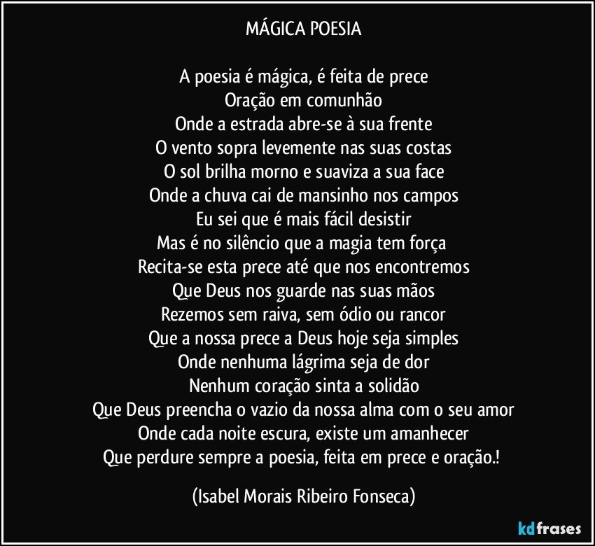 MÁGICA POESIA

A poesia é mágica, é feita de prece
Oração em comunhão
Onde a estrada abre-se à sua frente
O vento sopra levemente nas suas costas
O sol brilha morno e suaviza a sua face
Onde a chuva cai de mansinho nos campos
Eu sei que é mais fácil desistir
Mas é no silêncio que a magia tem força 
Recita-se esta prece até que nos encontremos
Que Deus nos guarde nas suas mãos
Rezemos sem raiva, sem ódio ou rancor
Que a nossa prece a Deus hoje seja simples
Onde nenhuma lágrima seja de dor
Nenhum coração sinta a solidão
Que Deus preencha o vazio da nossa alma com o seu amor
Onde cada noite escura, existe um amanhecer
Que perdure sempre a poesia, feita em prece e oração.! (Isabel Morais Ribeiro Fonseca)