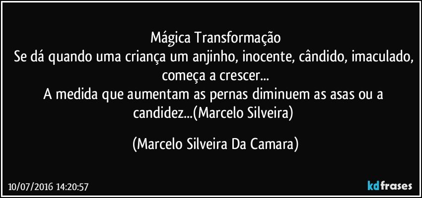 Mágica Transformação
Se dá quando uma criança um anjinho, inocente, cândido, imaculado, começa a crescer...
A medida que aumentam as pernas diminuem as asas ou a candidez...(Marcelo Silveira) (Marcelo Silveira Da Camara)