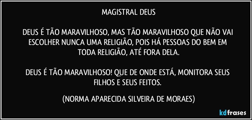 MAGISTRAL DEUS

DEUS É TÃO MARAVILHOSO, MAS TÃO MARAVILHOSO QUE NÃO VAI ESCOLHER NUNCA UMA RELIGIÃO, POIS HÁ PESSOAS DO BEM EM TODA RELIGIÃO, ATÉ FORA DELA.

DEUS É TÃO MARAVILHOSO! QUE DE ONDE ESTÁ, MONITORA SEUS FILHOS E SEUS FEITOS. (NORMA APARECIDA SILVEIRA DE MORAES)